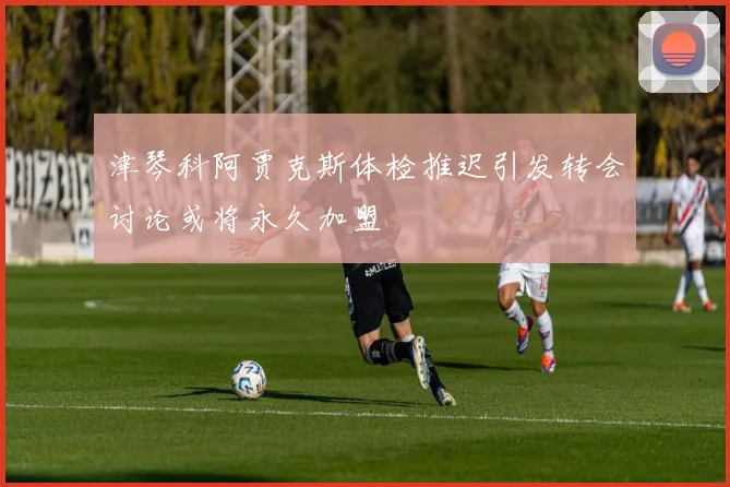 津琴科阿贾克斯体检推迟引发转会讨论或将永久加盟