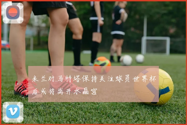 米兰对马特塔保持关注球员世界杯后或将离开水晶宫