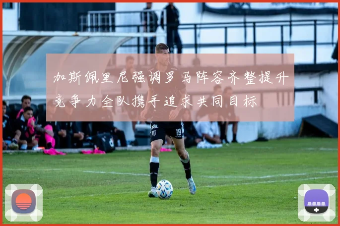 加斯佩里尼强调罗马阵容齐整提升竞争力全队携手追求共同目标