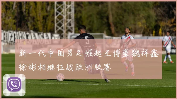 新一代中国男足崛起王博豪魏祥鑫徐彬相继征战欧洲联赛