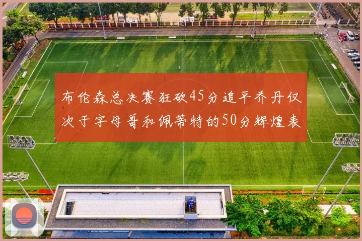 布伦森总决赛狂砍45分追平乔丹仅次于字母哥和佩蒂特的50分辉煌表现