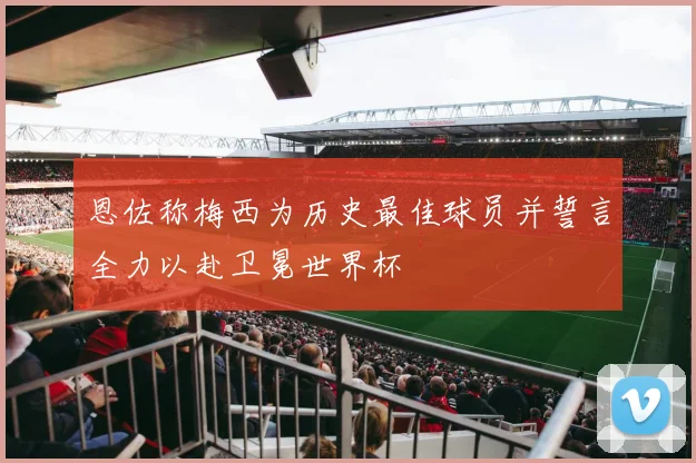 恩佐称梅西为历史最佳球员并誓言全力以赴卫冕世界杯