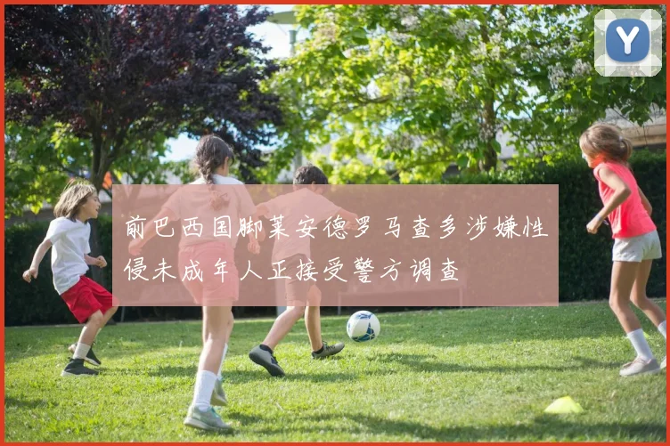 前巴西国脚莱安德罗马查多涉嫌性侵未成年人正接受警方调查