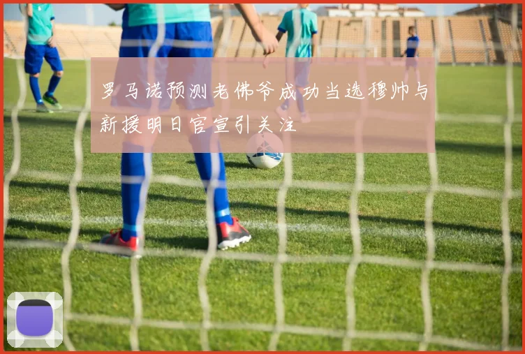 罗马诺预测老佛爷成功当选穆帅与新援明日官宣引关注