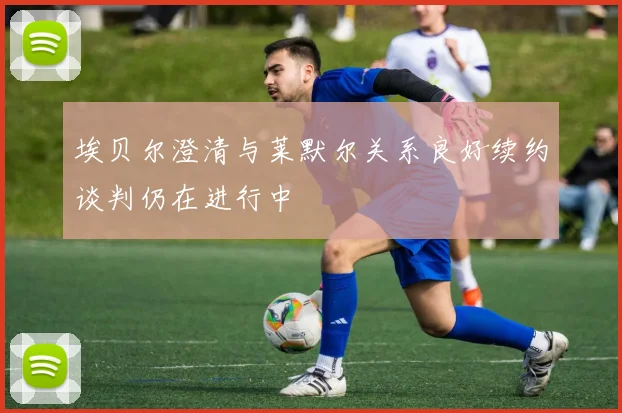 埃贝尔澄清与莱默尔关系良好续约谈判仍在进行中