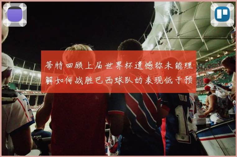 蒂特回顾上届世界杯遗憾称未能理解如何战胜巴西球队的表现低于预期