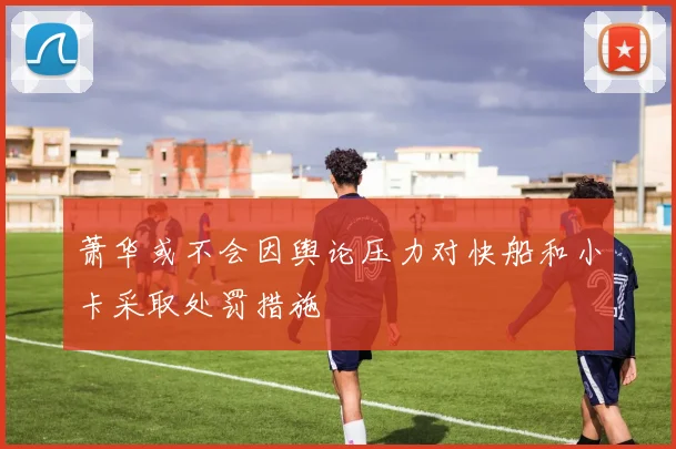 萧华或不会因舆论压力对快船和小卡采取处罚措施