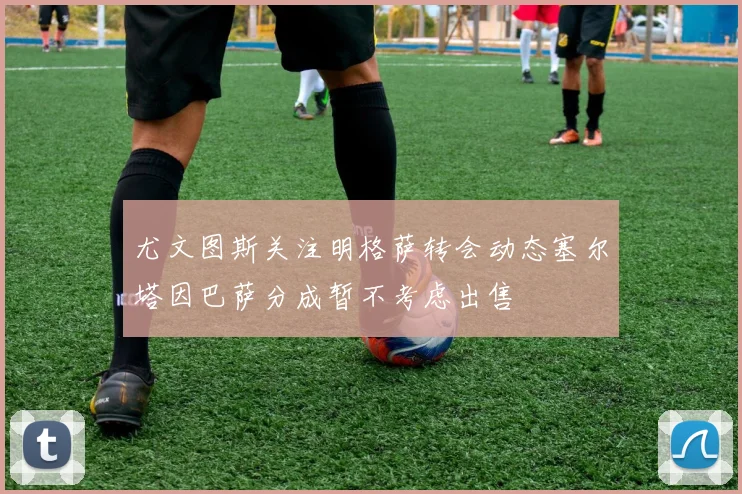 尤文图斯关注明格萨转会动态塞尔塔因巴萨分成暂不考虑出售