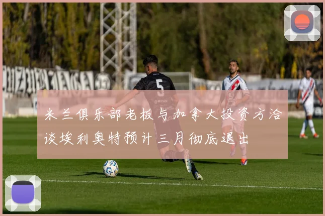 米兰俱乐部老板与加拿大投资方洽谈埃利奥特预计三月彻底退出