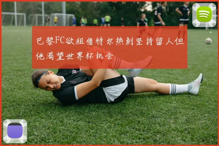 巴黎FC欲租借特尔热刺坚持留人但他渴望世界杯机会