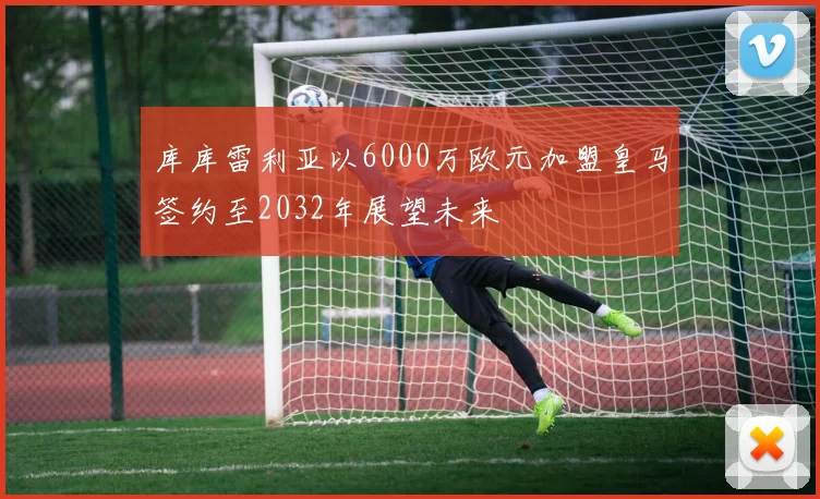 库库雷利亚以6000万欧元加盟皇马签约至2032年展望未来