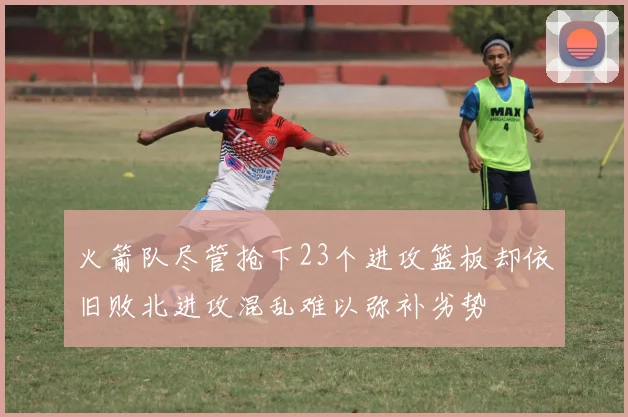 火箭队尽管抢下23个进攻篮板却依旧败北进攻混乱难以弥补劣势