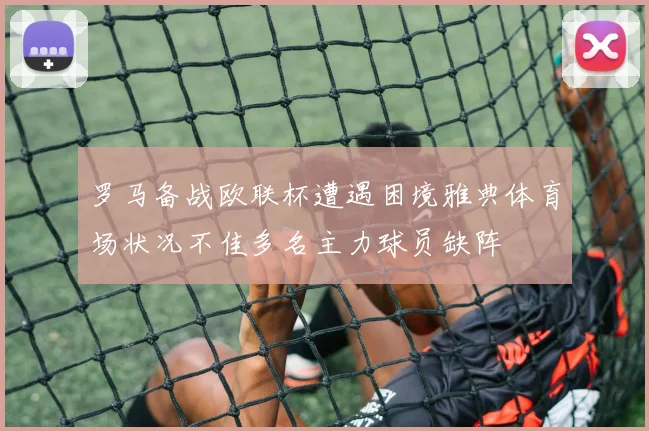 罗马备战欧联杯遭遇困境雅典体育场状况不佳多名主力球员缺阵