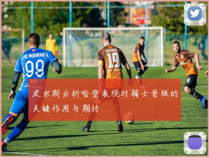 皮尔斯分析哈登表现对骑士晋级的关键作用与期待