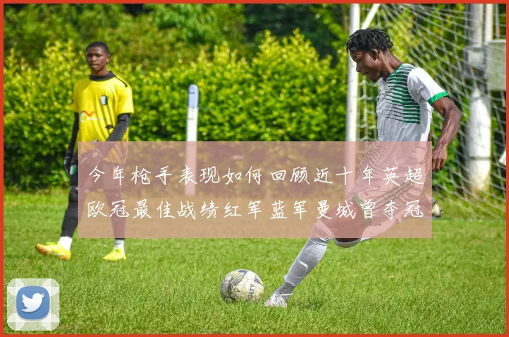 今年枪手表现如何回顾近十年英超欧冠最佳战绩红军蓝军曼城曾夺冠