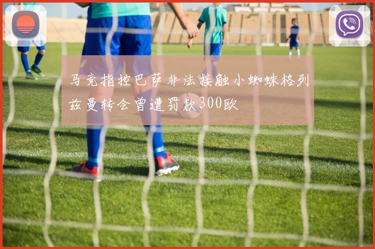 马竞指控巴萨非法接触小蜘蛛格列兹曼转会曾遭罚款300欧
