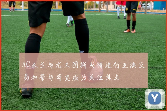 AC米兰与尤文图斯或将进行互换交易加蒂与奇克成为关注焦点