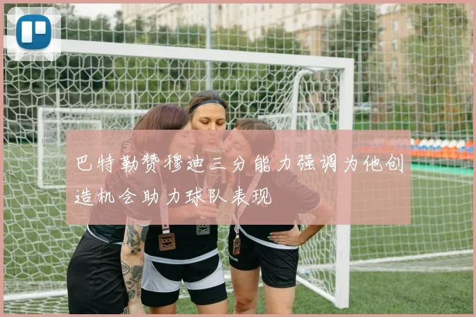巴特勒赞穆迪三分能力强调为他创造机会助力球队表现