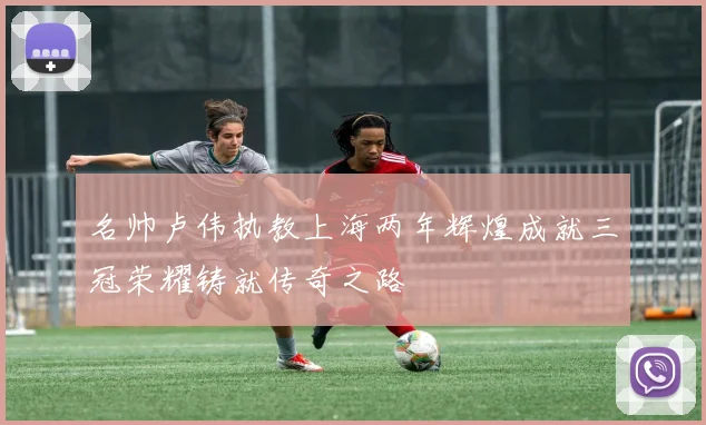 名帅卢伟执教上海两年辉煌成就三冠荣耀铸就传奇之路