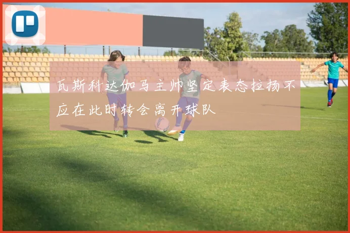 瓦斯科达伽马主帅坚定表态拉扬不应在此时转会离开球队