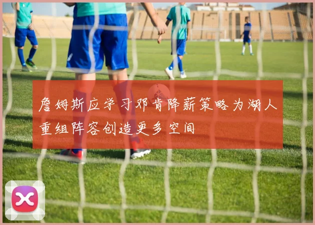 詹姆斯应学习邓肯降薪策略为湖人重组阵容创造更多空间