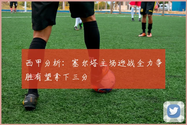 西甲分析：塞尔塔主场迎战全力争胜有望拿下三分