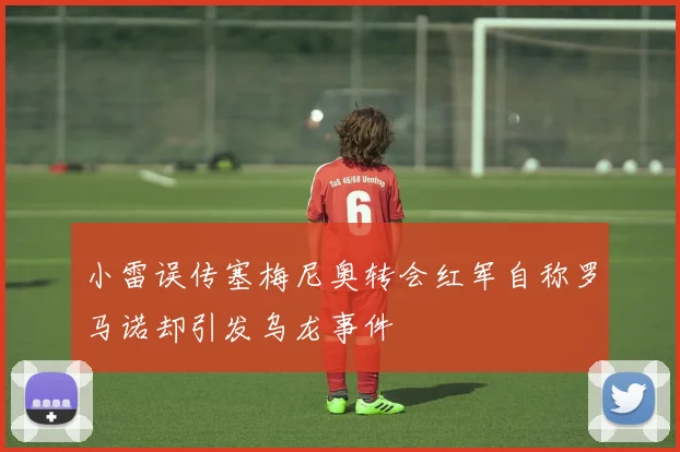 小雷误传塞梅尼奥转会红军自称罗马诺却引发乌龙事件