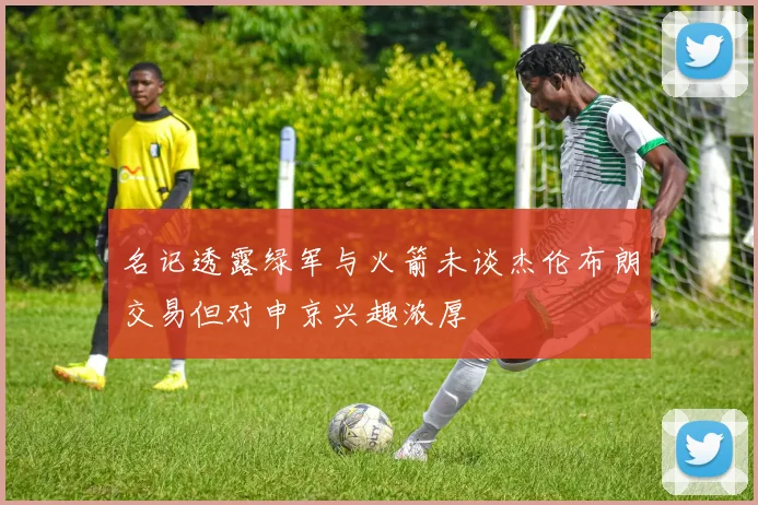 名记透露绿军与火箭未谈杰伦布朗交易但对申京兴趣浓厚