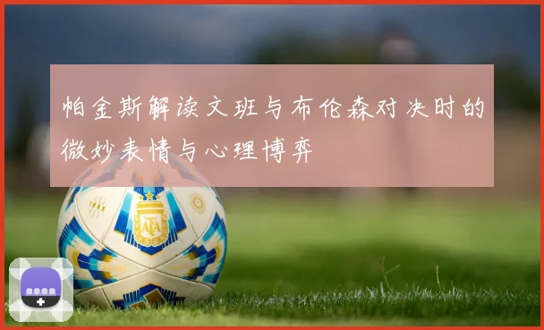帕金斯解读文班与布伦森对决时的微妙表情与心理博弈