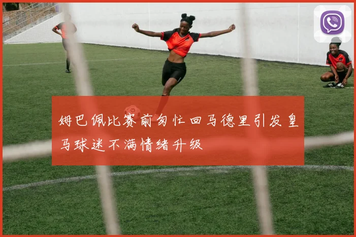 姆巴佩比赛前匆忙回马德里引发皇马球迷不满情绪升级
